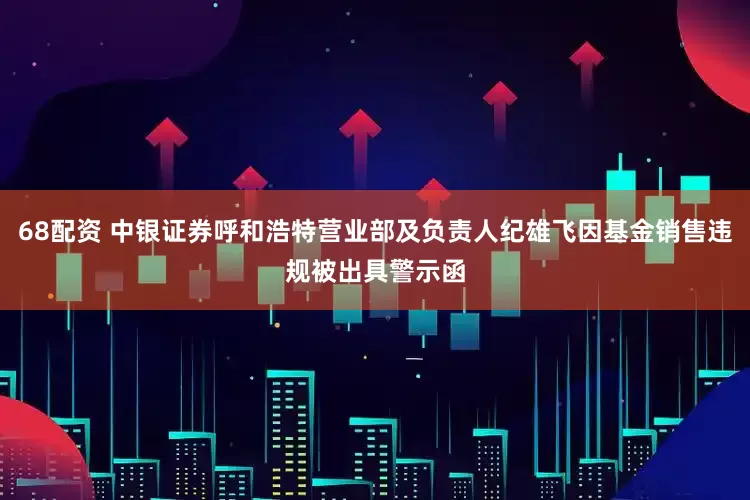 68配资 中银证券呼和浩特营业部及负责人纪雄飞因基金销售违规被出具警示函