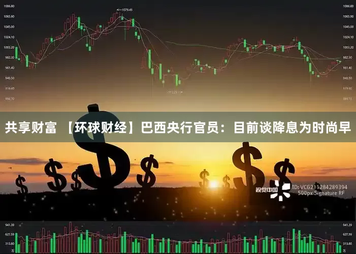 共享财富 【环球财经】巴西央行官员：目前谈降息为时尚早