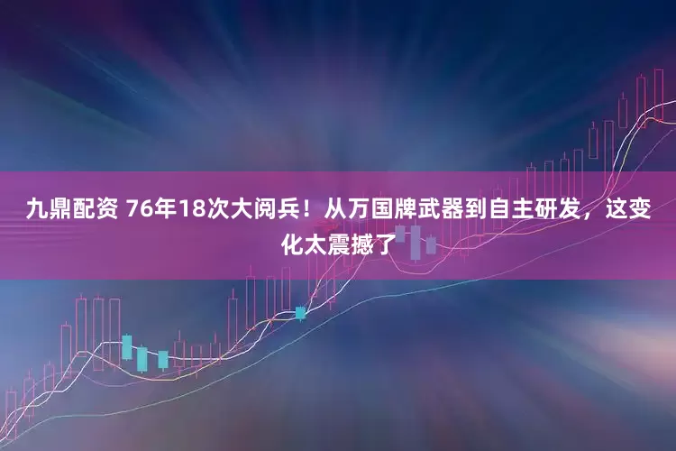 九鼎配资 76年18次大阅兵！从万国牌武器到自主研发，这变化太震撼了