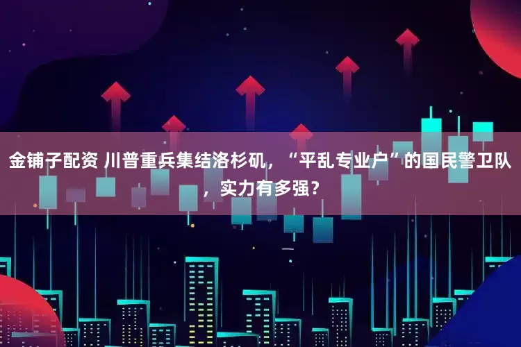 金铺子配资 川普重兵集结洛杉矶，“平乱专业户”的国民警卫队，实力有多强？