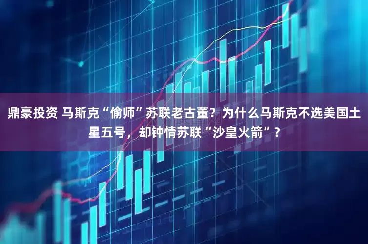 鼎豪投资 马斯克“偷师”苏联老古董？为什么马斯克不选美国土星五号，却钟情苏联“沙皇火箭”？