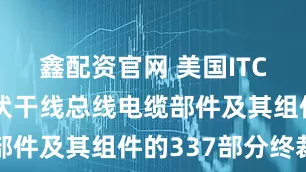 鑫配资官网 美国ITC发布对光伏干线总线电缆部件及其组件的337部分终裁
