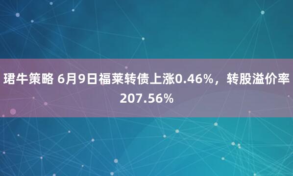 珺牛策略 6月9日福莱转债上涨0.46%，转股溢价率207.56%