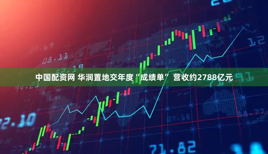 中国配资网 华润置地交年度“成绩单” 营收约2788亿元