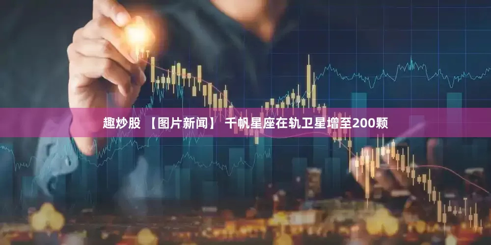 趣炒股 【图片新闻】 千帆星座在轨卫星增至200颗
