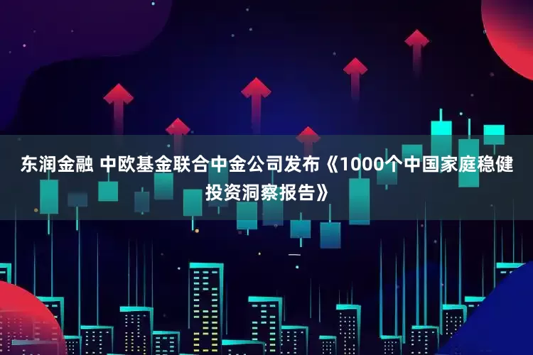 东润金融 中欧基金联合中金公司发布《1000个中国家庭稳健投资洞察报告》