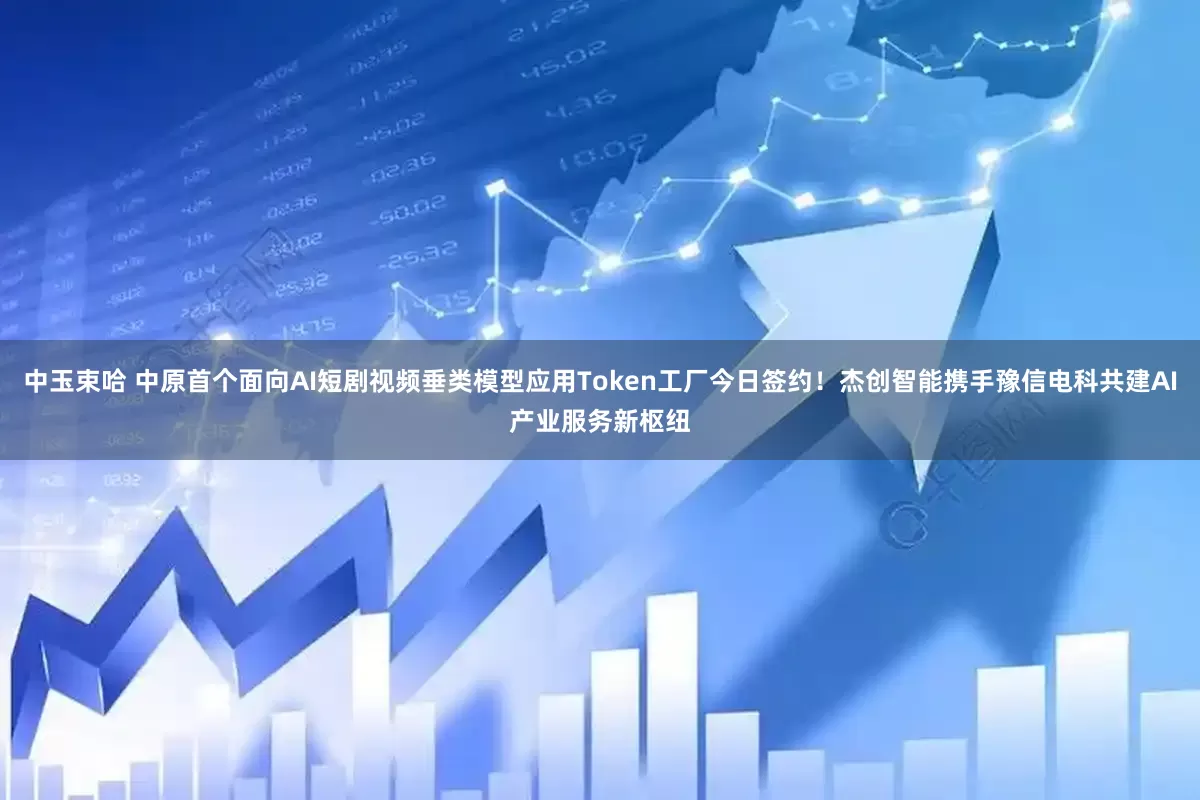 中玉束哈 中原首个面向AI短剧视频垂类模型应用Token工厂今日签约！杰创智能携手豫信电科共建AI产业服务新枢纽
