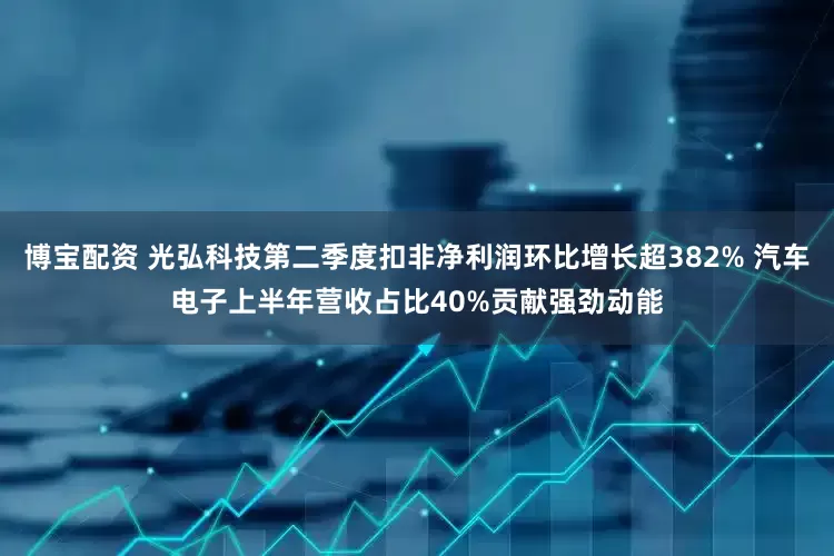 博宝配资 光弘科技第二季度扣非净利润环比增长超382% 汽车电子上半年营收占比40%贡献强劲动能